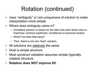 Rotation (continued)
• Uses “ambiguity” or non-uniqueness of solution to make
interpretation more simple
• Where does ambiguity come in?
– Unrotated solution is based on the idea that each factor tries to
maximize variance explained, conditional on previous factors
– What if we take that away?
– Then, there is not one “best” solution.
• All solutions are relatively the same.
• Goal is simple structure
• Most construct validation assumes simple (typically
rotated) structure.
• Rotation does NOT improve fit!
 