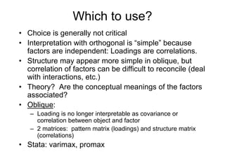Which to use?
• Choice is generally not critical
• Interpretation with orthogonal is “simple” because
factors are independent: Loadings are correlations.
• Structure may appear more simple in oblique, but
correlation of factors can be difficult to reconcile (deal
with interactions, etc.)
• Theory? Are the conceptual meanings of the factors
associated?
• Oblique:
– Loading is no longer interpretable as covariance or
correlation between object and factor
– 2 matrices: pattern matrix (loadings) and structure matrix
(correlations)
• Stata: varimax, promax
 