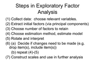 Steps in Exploratory Factor
Analysis
(1) Collect data: choose relevant variables.
(2) Extract initial factors (via principal components)
(3) Choose number of factors to retain
(4) Choose estimation method, estimate model
(5) Rotate and interpret
(6) (a) Decide if changes need to be made (e.g.
drop item(s), include item(s))
(b) repeat (4)-(5)
(7) Construct scales and use in further analysis
 