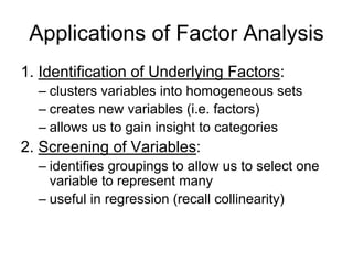 Applications of Factor Analysis
1. Identification of Underlying Factors:
– clusters variables into homogeneous sets
– creates new variables (i.e. factors)
– allows us to gain insight to categories
2. Screening of Variables:
– identifies groupings to allow us to select one
variable to represent many
– useful in regression (recall collinearity)
 