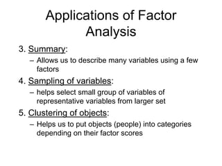 Applications of Factor
Analysis
3. Summary:
– Allows us to describe many variables using a few
factors
4. Sampling of variables:
– helps select small group of variables of
representative variables from larger set
5. Clustering of objects:
– Helps us to put objects (people) into categories
depending on their factor scores
 