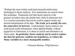 “Perhaps the most widely used (and misused) multivariate
[technique] is factor analysis. Few statisticians are neutral about
this technique. Proponents feel that factor analysis is the
greatest invention since the double bed, while its detractors feel
it is a useless procedure that can be used to support nearly any
desired interpretation of the data. The truth, as is usually the case,
lies somewhere in between. Used properly, factor analysis can
yield much useful information; when applied blindly, without
regard for its limitations, it is about as useful and informative as
Tarot cards. In particular, factor analysis can be used to explore
the data for patterns, confirm our hypotheses, or reduce the
Many variables to a more manageable number.
-- Norman Streiner, PDQ Statistics
 