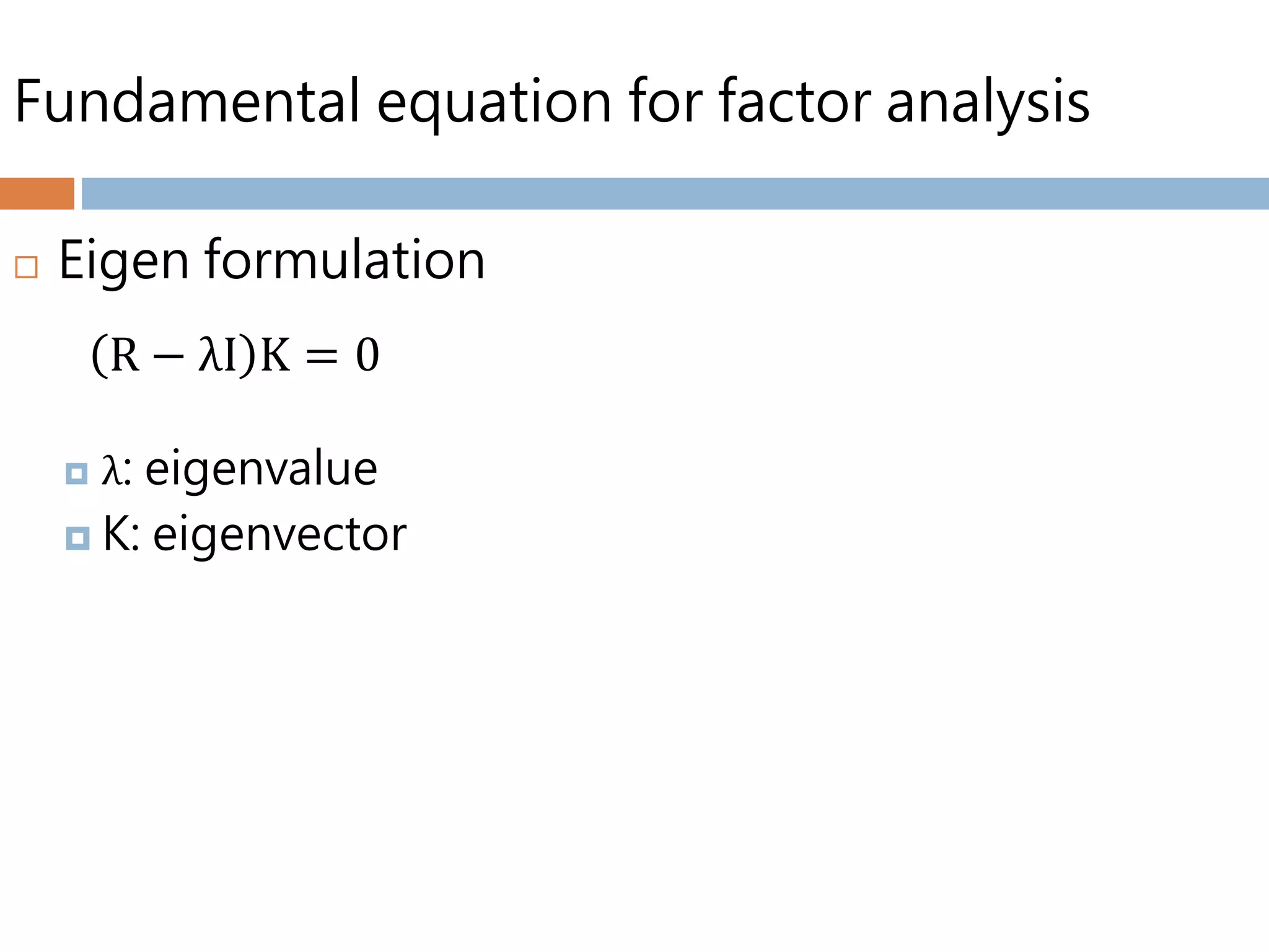 Fundamental equation for factor analysis
 Eigen formulation
 λ: eigenvalue
 K: eigenvector
R − λI K = 0
 