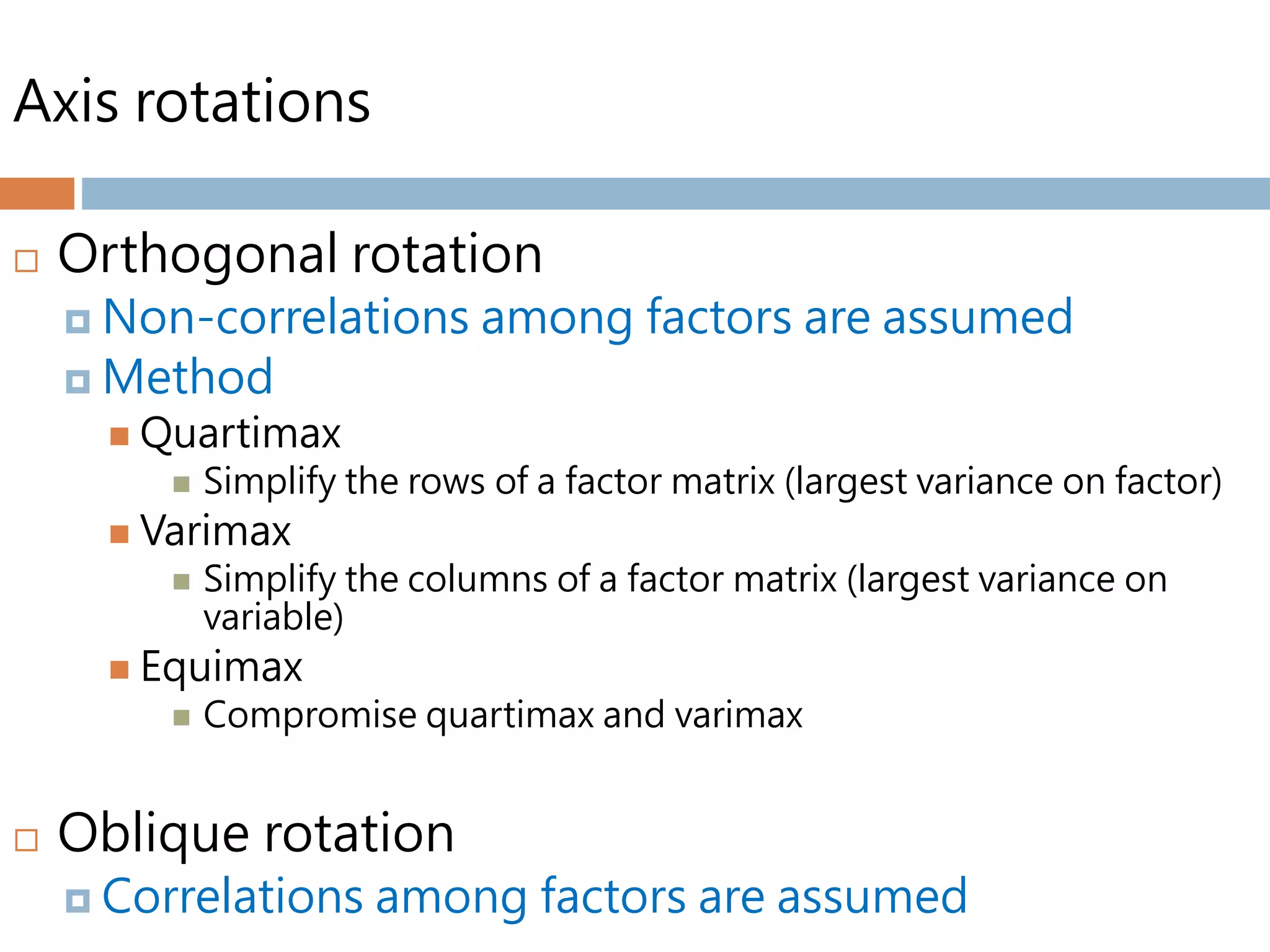 Axis rotations
 Orthogonal rotation
 Non-correlations among factors are assumed
 Method
 Quartimax
 Simplify the rows of a factor matrix (largest variance on factor)
 Varimax
 Simplify the columns of a factor matrix (largest variance on
variable)
 Equimax
 Compromise quartimax and varimax
 Oblique rotation
 Correlations among factors are assumed
 