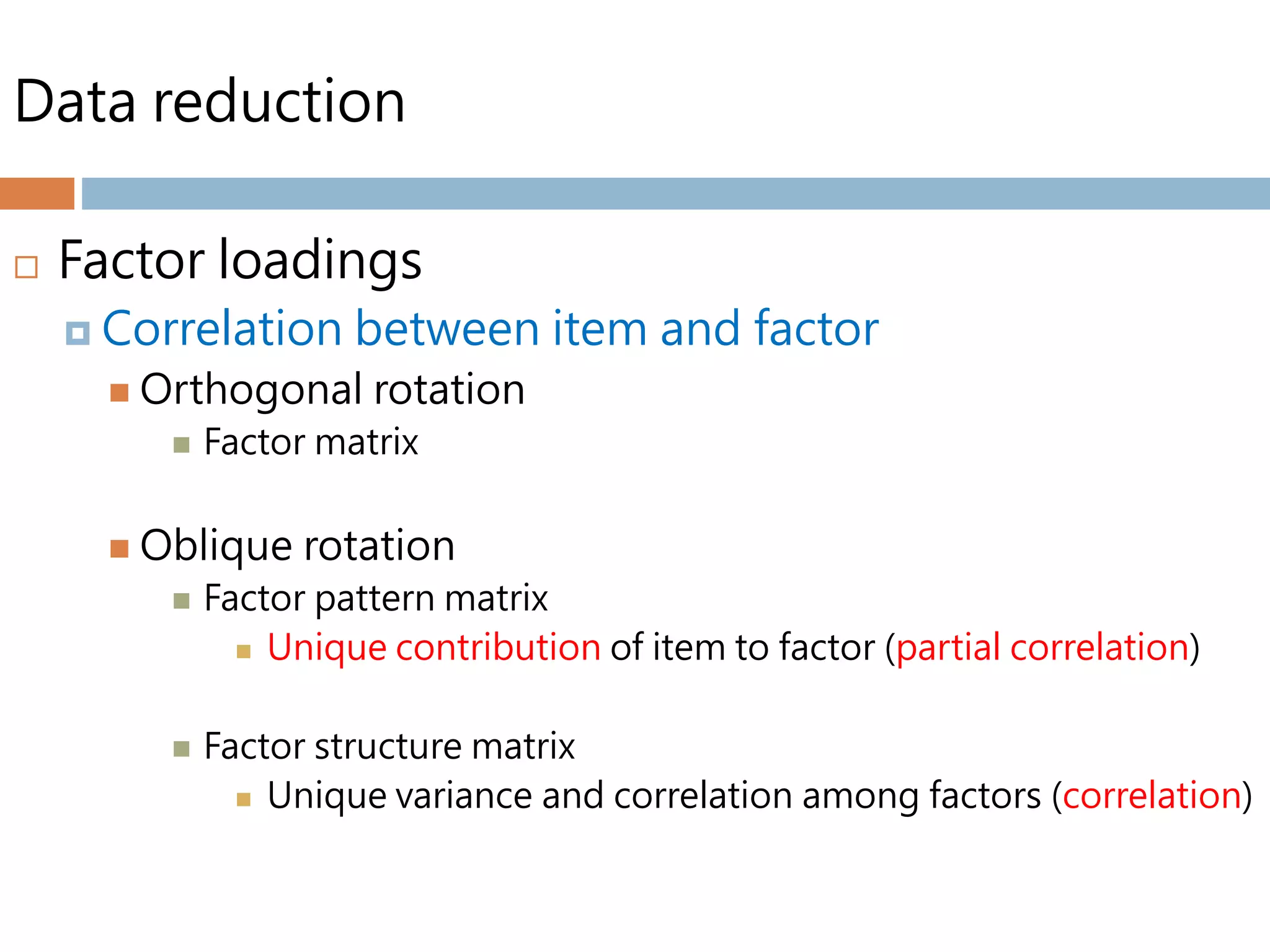 Data reduction
 Factor loadings
 Correlation between item and factor
 Orthogonal rotation
 Factor matrix
 Oblique rotation
 Factor pattern matrix
 Unique contribution of item to factor (partial correlation)
 Factor structure matrix
 Unique variance and correlation among factors (correlation)
 