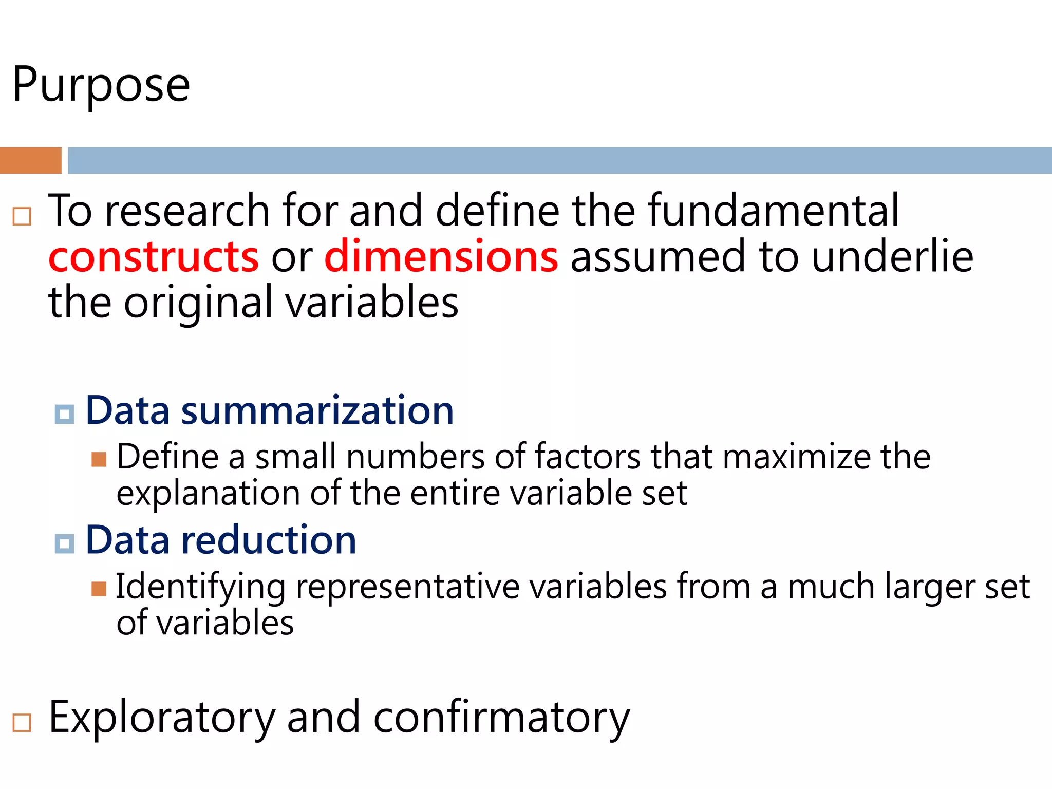 Purpose
 To research for and define the fundamental
constructs or dimensions assumed to underlie
the original variables
 Data summarization
 Define a small numbers of factors that maximize the
explanation of the entire variable set
 Data reduction
 Identifying representative variables from a much larger set
of variables
 Exploratory and confirmatory
 