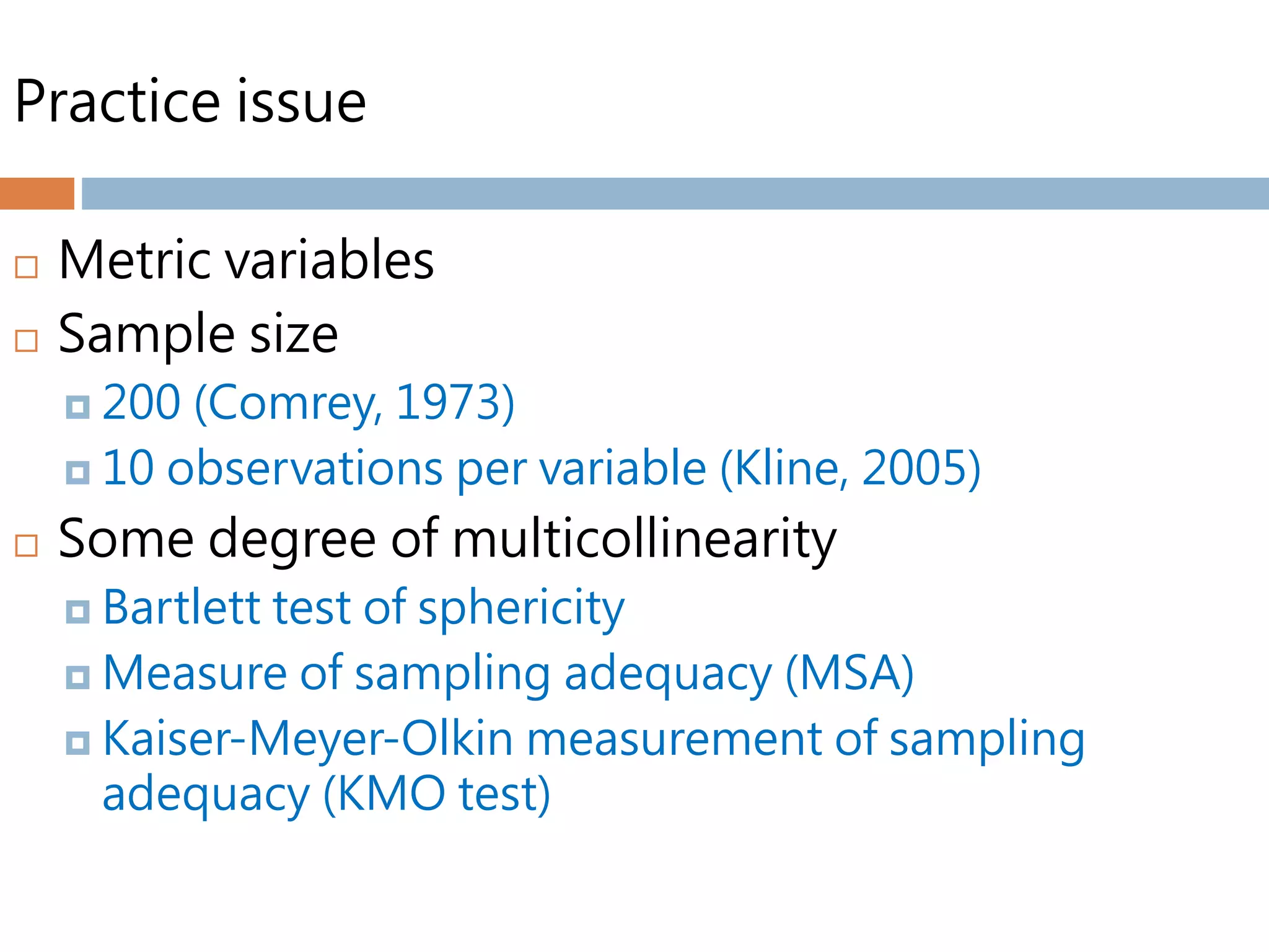 Practice issue
 Metric variables
 Sample size
 200 (Comrey, 1973)
 10 observations per variable (Kline, 2005)
 Some degree of multicollinearity
 Bartlett test of sphericity
 Measure of sampling adequacy (MSA)
 Kaiser-Meyer-Olkin measurement of sampling
adequacy (KMO test)
 
