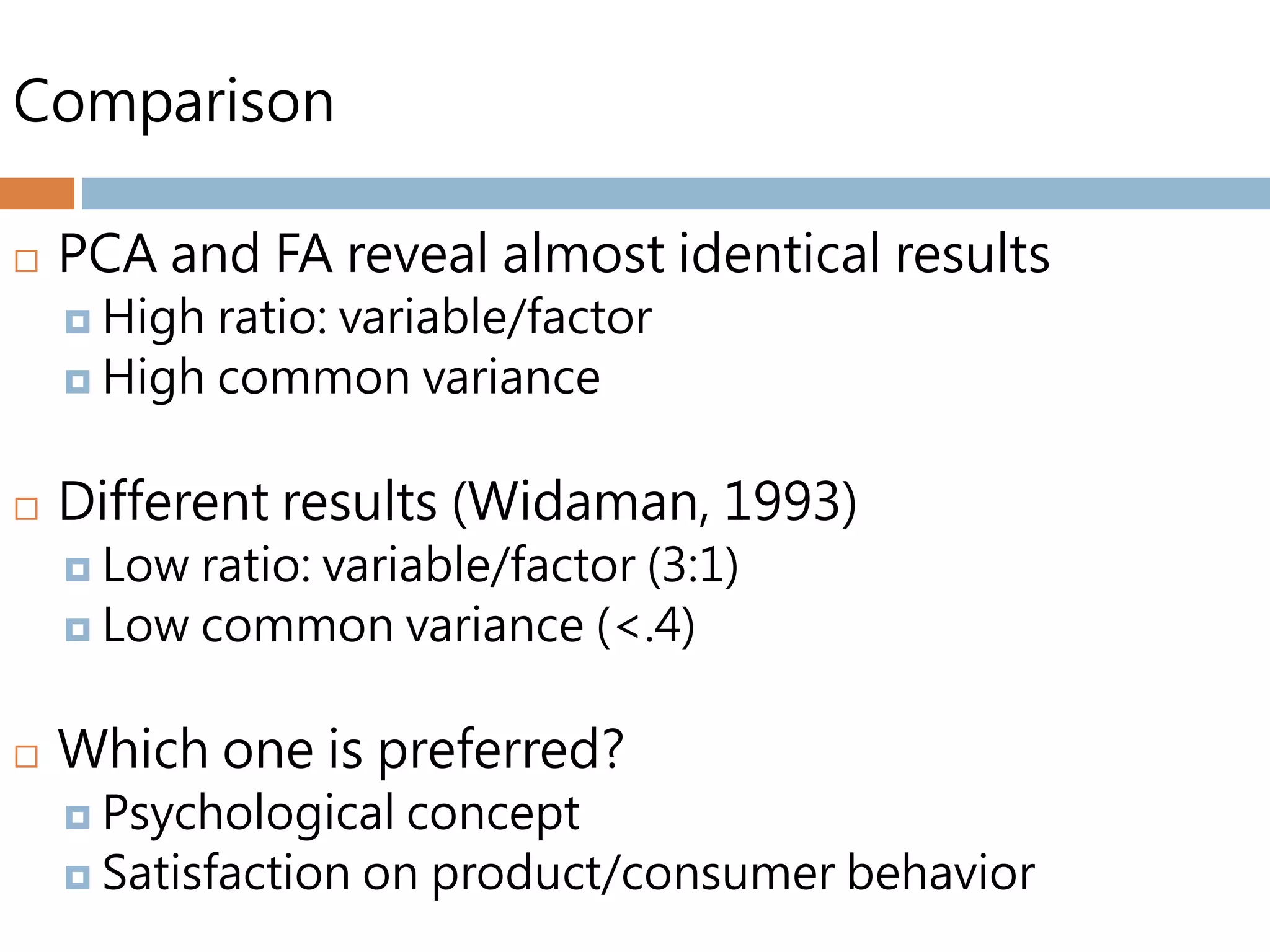 Comparison
 PCA and FA reveal almost identical results
 High ratio: variable/factor
 High common variance
 Different results (Widaman, 1993)
 Low ratio: variable/factor (3:1)
 Low common variance (<.4)
 Which one is preferred?
 Psychological concept
 Satisfaction on product/consumer behavior
 