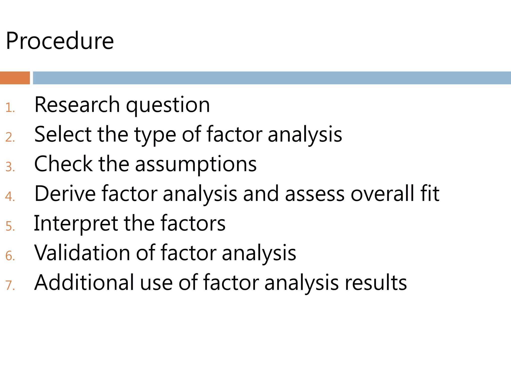 Procedure
1. Research question
2. Select the type of factor analysis
3. Check the assumptions
4. Derive factor analysis and assess overall fit
5. Interpret the factors
6. Validation of factor analysis
7. Additional use of factor analysis results
 