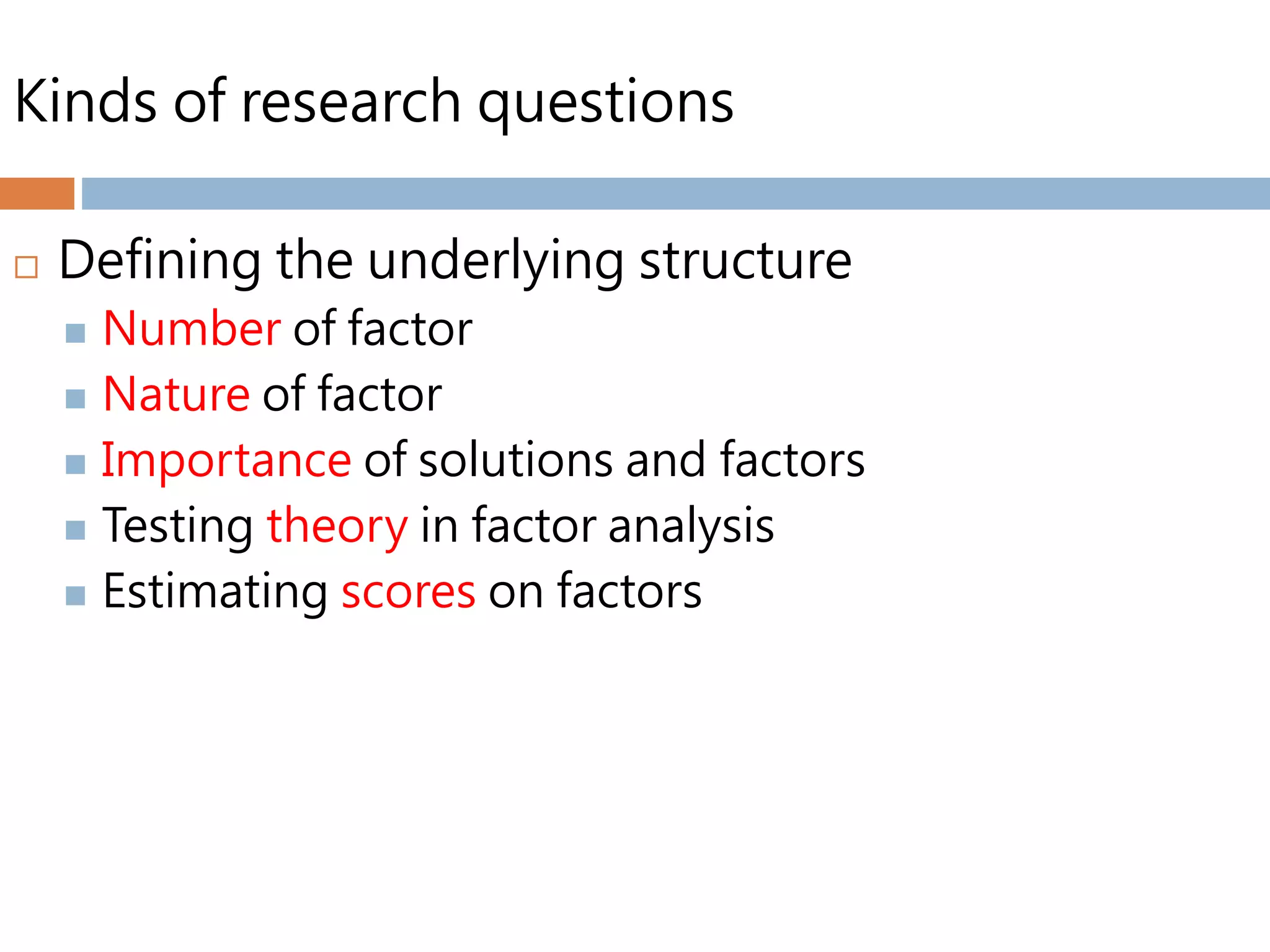 Kinds of research questions
 Defining the underlying structure
 Number of factor
 Nature of factor
 Importance of solutions and factors
 Testing theory in factor analysis
 Estimating scores on factors
 