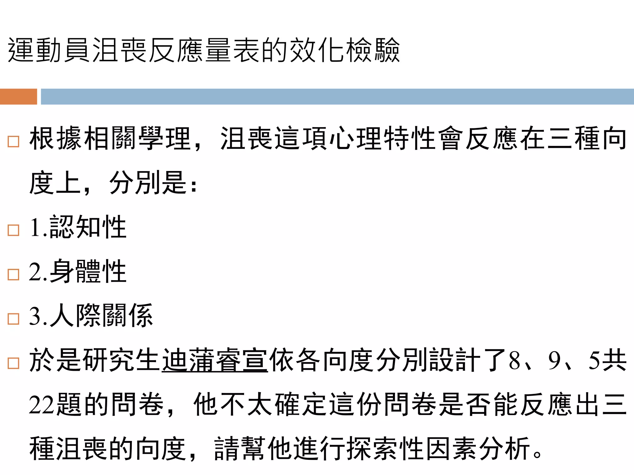 運動員沮喪反應量表的效化檢驗
 根據相關學理，沮喪這項心理特性會反應在三種向
度上，分別是：
 1.認知性
 2.身體性
 3.人際關係
 於是研究生迪蒲睿宣依各向度分別設計了8、9、5共
22題的問卷，他不太確定這份問卷是否能反應出三
種沮喪的向度，請幫他進行探索性因素分析。
 
