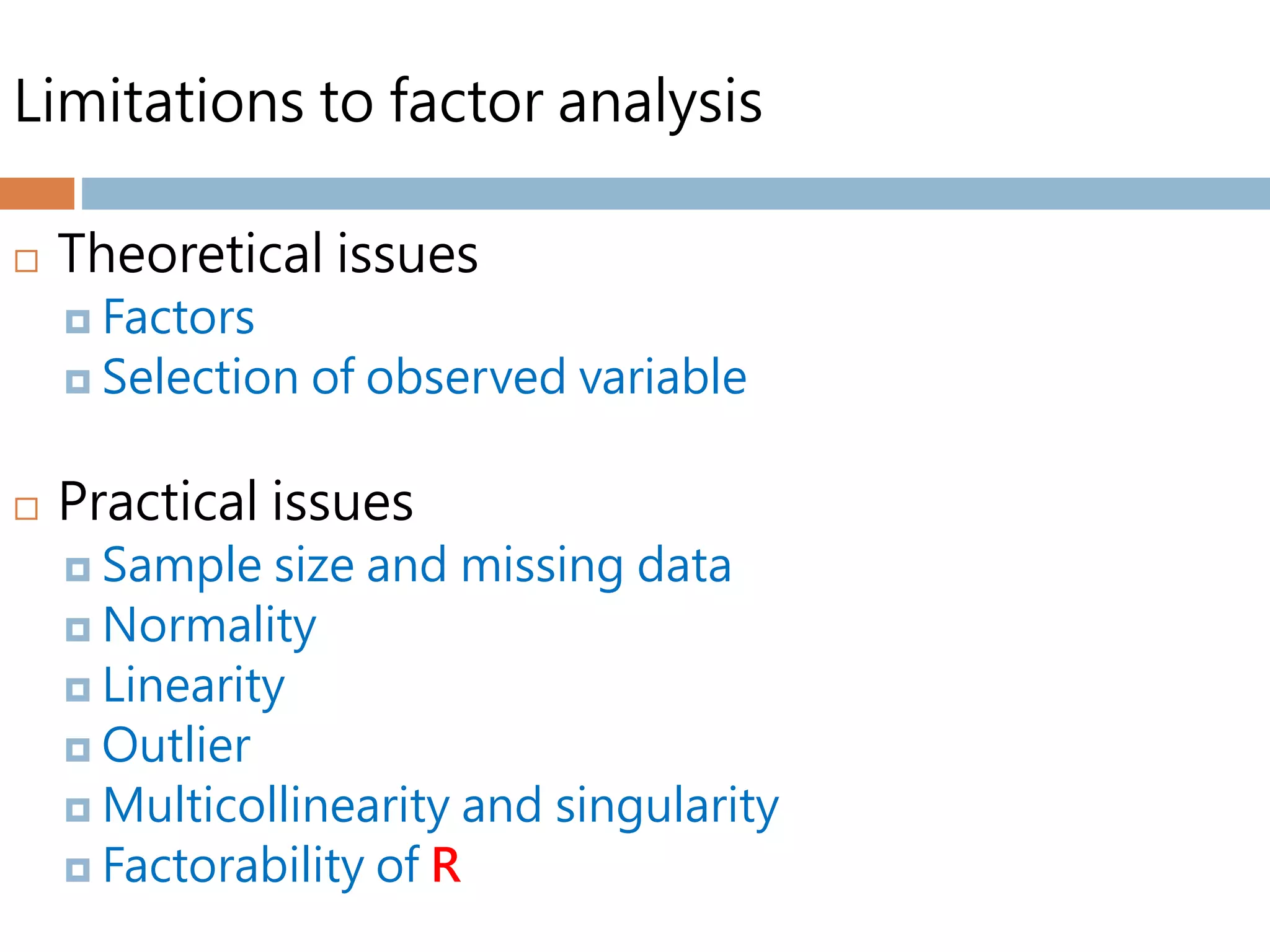 Limitations to factor analysis
 Theoretical issues
 Factors
 Selection of observed variable
 Practical issues
 Sample size and missing data
 Normality
 Linearity
 Outlier
 Multicollinearity and singularity
 Factorability of R
 