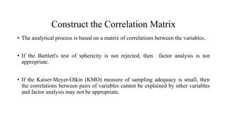 Construct the Correlation Matrix
• The analytical process is based on a matrix of correlations between the variables.
• If the Bartlett's test of sphericity is not rejected, then factor analysis is not
appropriate.
• If the Kaiser-Meyer-Olkin (KMO) measure of sampling adequacy is small, then
the correlations between pairs of variables cannot be explained by other variables
and factor analysis may not be appropriate.
 