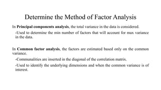Determine the Method of Factor Analysis
In Principal components analysis, the total variance in the data is considered.
-Used to determine the min number of factors that will account for max variance
in the data.
In Common factor analysis, the factors are estimated based only on the common
variance.
-Communalities are inserted in the diagonal of the correlation matrix.
-Used to identify the underlying dimensions and when the common variance is of
interest.
 