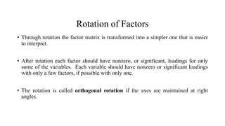 Rotation of Factors
• Through rotation the factor matrix is transformed into a simpler one that is easier
to interpret.
• After rotation each factor should have nonzero, or significant, loadings for only
some of the variables. Each variable should have nonzero or significant loadings
with only a few factors, if possible with only one.
• The rotation is called orthogonal rotation if the axes are maintained at right
angles.
 