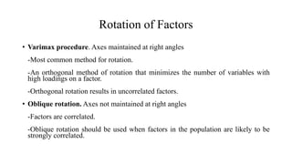 Rotation of Factors
• Varimax procedure. Axes maintained at right angles
-Most common method for rotation.
-An orthogonal method of rotation that minimizes the number of variables with
high loadings on a factor.
-Orthogonal rotation results in uncorrelated factors.
• Oblique rotation. Axes not maintained at right angles
-Factors are correlated.
-Oblique rotation should be used when factors in the population are likely to be
strongly correlated.
 
