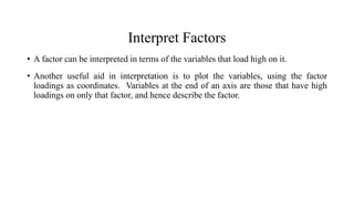 Interpret Factors
• A factor can be interpreted in terms of the variables that load high on it.
• Another useful aid in interpretation is to plot the variables, using the factor
loadings as coordinates. Variables at the end of an axis are those that have high
loadings on only that factor, and hence describe the factor.
 