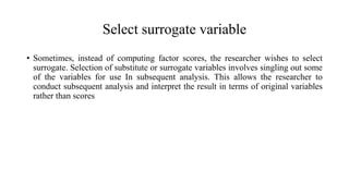 Select surrogate variable
• Sometimes, instead of computing factor scores, the researcher wishes to select
surrogate. Selection of substitute or surrogate variables involves singling out some
of the variables for use In subsequent analysis. This allows the researcher to
conduct subsequent analysis and interpret the result in terms of original variables
rather than scores
 
