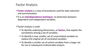 Factor Analysis
Factor analysis is a class of procedures used for data reduction
and summarization.
It is an interdependence technique: no distinction between
dependent and independent variables.
Factor analysis is used:
 To identify underlying dimensions, or factors, that explain the
correlations among a set of variables.
 To identify a new, smaller, set of uncorrelated variables to
replace the original set of correlated variables.
 To identify a smaller set of salient variables from a larger set
for use in subsequent multivariable analysis.
 
