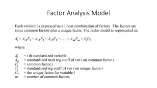 Factor Analysis Model
Each variable is expressed as a linear combination of factors. The factors are
some common factors plus a unique factor. The factor model is represented as:
Xi = Ai 1F1 + Ai 2F2 + Ai 3F3 + . . . + AimFm + ViUi
where
Xi = i th standardized variable
Aij = standardized mult reg coeff of var i on common factor j
Fj = common factor j
Vi = standardized reg coeff of var i on unique factor i
Ui = the unique factor for variable i
m = number of common factors
 
