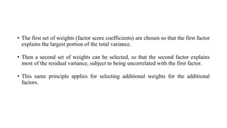 • The first set of weights (factor score coefficients) are chosen so that the first factor
explains the largest portion of the total variance.
• Then a second set of weights can be selected, so that the second factor explains
most of the residual variance, subject to being uncorrelated with the first factor.
• This same principle applies for selecting additional weights for the additional
factors.
 