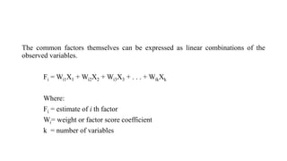 The common factors themselves can be expressed as linear combinations of the
observed variables.
Fi = Wi1X1 + Wi2X2 + Wi3X3 + . . . + WikXk
Where:
Fi = estimate of i th factor
Wi= weight or factor score coefficient
k = number of variables
 