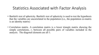 Statistics Associated with Factor Analysis
• Bartlett's test of sphericity. Bartlett's test of sphericity is used to test the hypothesis
that the variables are uncorrelated in the population (i.e., the population co-matrix
is an identity matrix)
• Correlation matrix. A correlation matrix is a lower triangle matrix showing the
simple correlations, r, between all possible pairs of variables included in the
analysis. The diagonal elements are all 1.
 