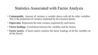 Statistics Associated with Factor Analysis
• Communality. Amount of variance a variable shares with all the other variables.
This is the proportion of variance explained by the common factors.
• Eigenvalue. Represents the total variance explained by each factor.
• Factor loadings. Correlations between the variables and the factors.
• Factor matrix. A factor matrix contains the factor loadings of all the variables on
all the factors
 