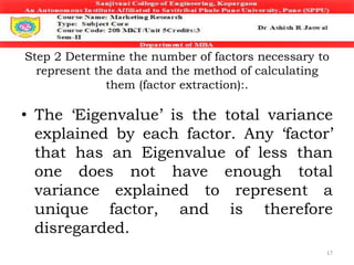 Step 2 Determine the number of factors necessary to
represent the data and the method of calculating
them (factor extraction):.
• The ‘Eigenvalue’ is the total variance
explained by each factor. Any ‘factor’
that has an Eigenvalue of less than
one does not have enough total
variance explained to represent a
unique factor, and is therefore
disregarded.
17
 