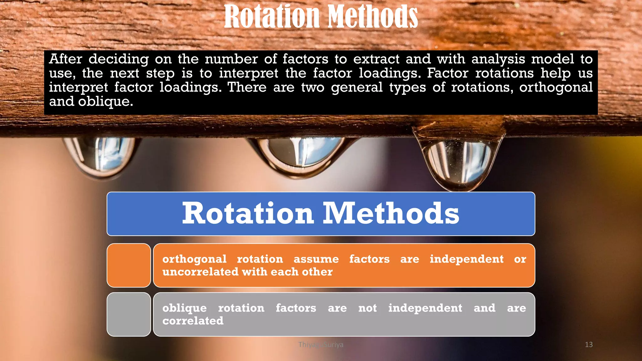 Rotation Methods
After deciding on the number of factors to extract and with analysis model to
use, the next step is to interpret the factor loadings. Factor rotations help us
interpret factor loadings. There are two general types of rotations, orthogonal
and oblique.
Rotation Methods
orthogonal rotation assume factors are independent or
uncorrelated with each other
oblique rotation factors are not independent and are
correlated
ThiyaguSuriya 13
 
