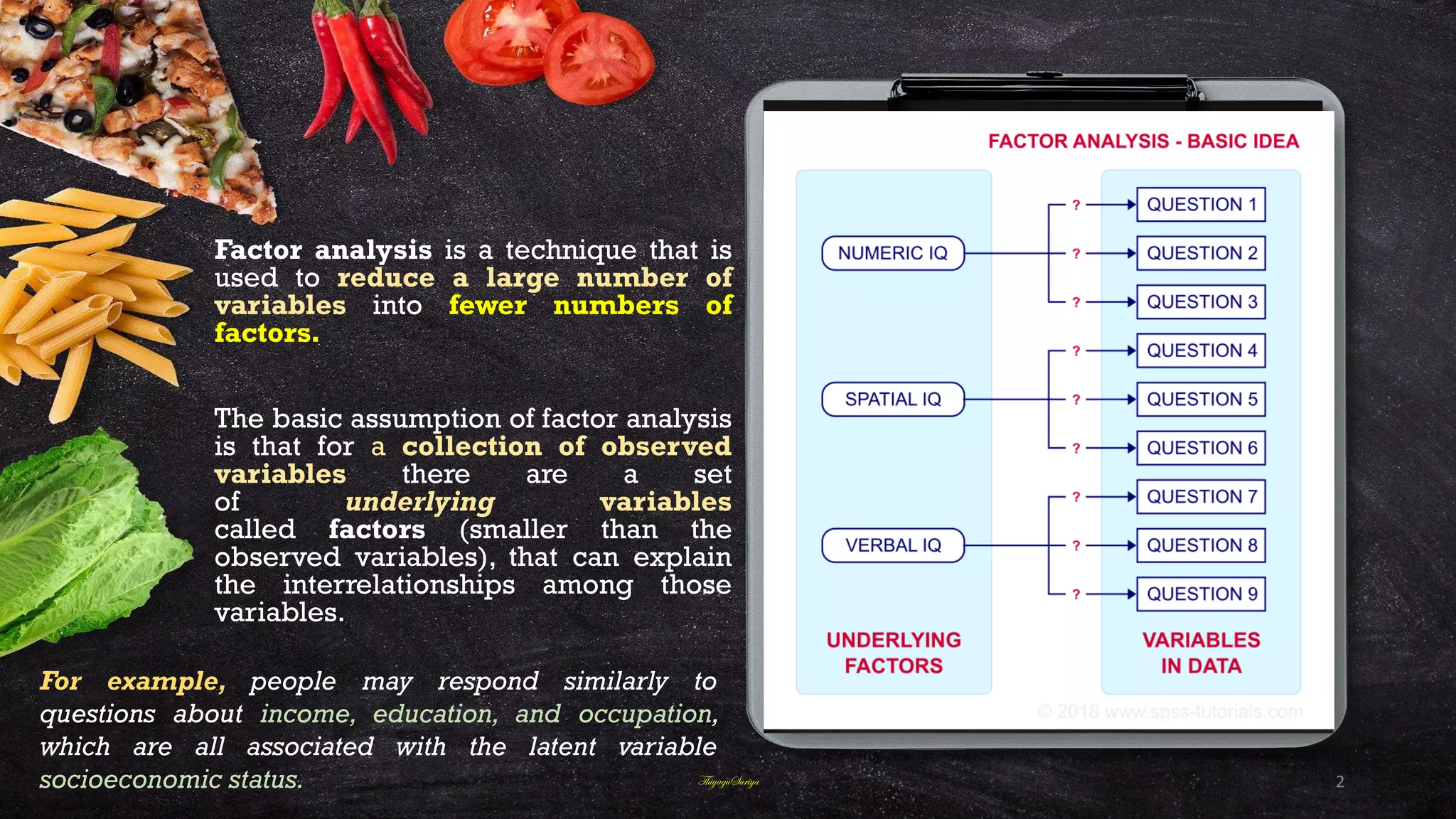 Factor analysis is a technique that is
used to reduce a large number of
variables into fewer numbers of
factors.
The basic assumption of factor analysis
is that for a collection of observed
variables there are a set
of underlying variables
called factors (smaller than the
observed variables), that can explain
the interrelationships among those
variables.
For example, people may respond similarly to
questions about income, education, and occupation,
which are all associated with the latent variable
socioeconomic status. ThiyaguSuriya 2
 