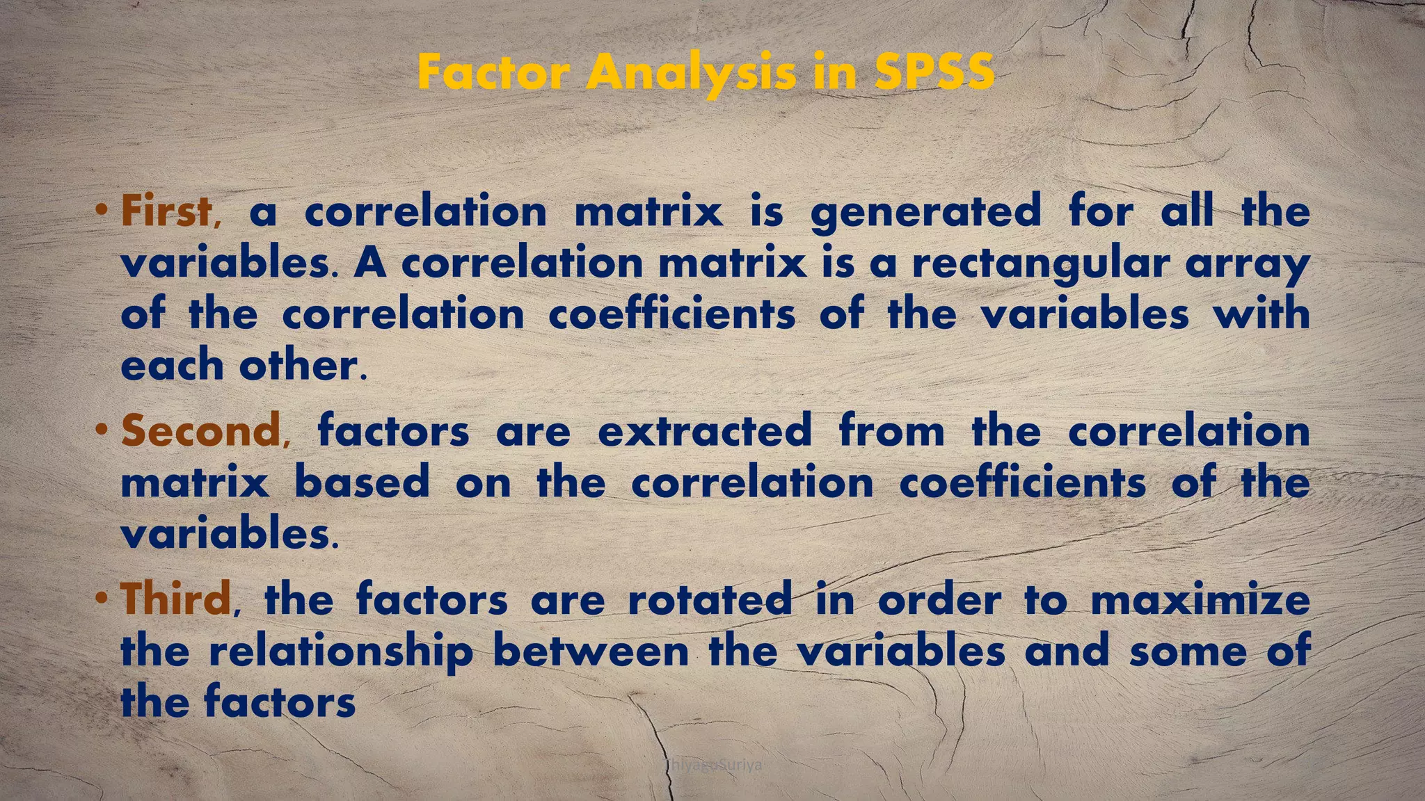 Factor Analysis in SPSS
• First, a correlation matrix is generated for all the
variables. A correlation matrix is a rectangular array
of the correlation coefficients of the variables with
each other.
• Second, factors are extracted from the correlation
matrix based on the correlation coefficients of the
variables.
• Third, the factors are rotated in order to maximize
the relationship between the variables and some of
the factors
ThiyaguSuriya 21
 