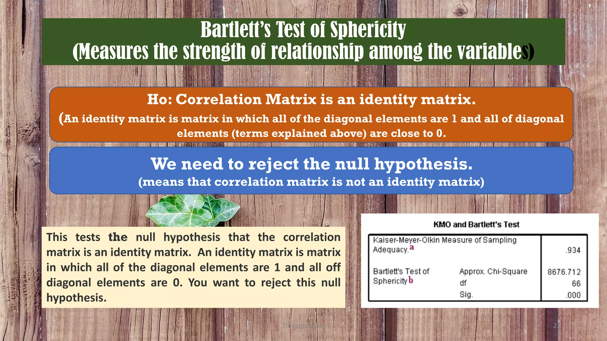 Bartlett’s Test of Sphericity
(Measures the strength of relationship among the variables)
Ho: Correlation Matrix is an identity matrix.
(An identity matrix is matrix in which all of the diagonal elements are 1 and all of diagonal
elements (terms explained above) are close to 0.
We need to reject the null hypothesis.
(means that correlation matrix is not an identity matrix)
This tests the null hypothesis that the correlation
matrix is an identity matrix. An identity matrix is matrix
in which all of the diagonal elements are 1 and all off
diagonal elements are 0. You want to reject this null
hypothesis.
ThiyaguSuriya 23
 