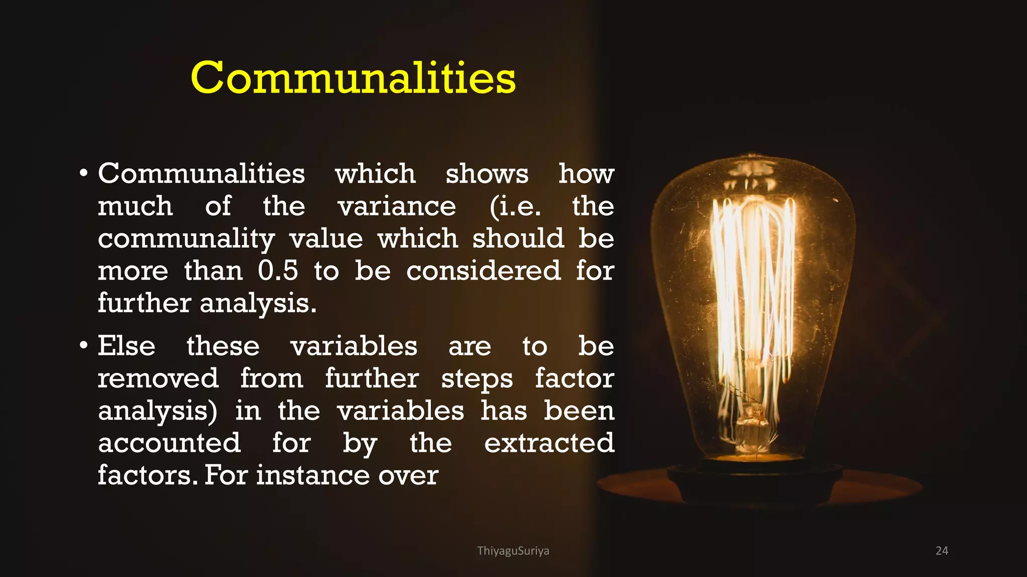 Communalities
• Communalities which shows how
much of the variance (i.e. the
communality value which should be
more than 0.5 to be considered for
further analysis.
• Else these variables are to be
removed from further steps factor
analysis) in the variables has been
accounted for by the extracted
factors. For instance over
ThiyaguSuriya 24
 