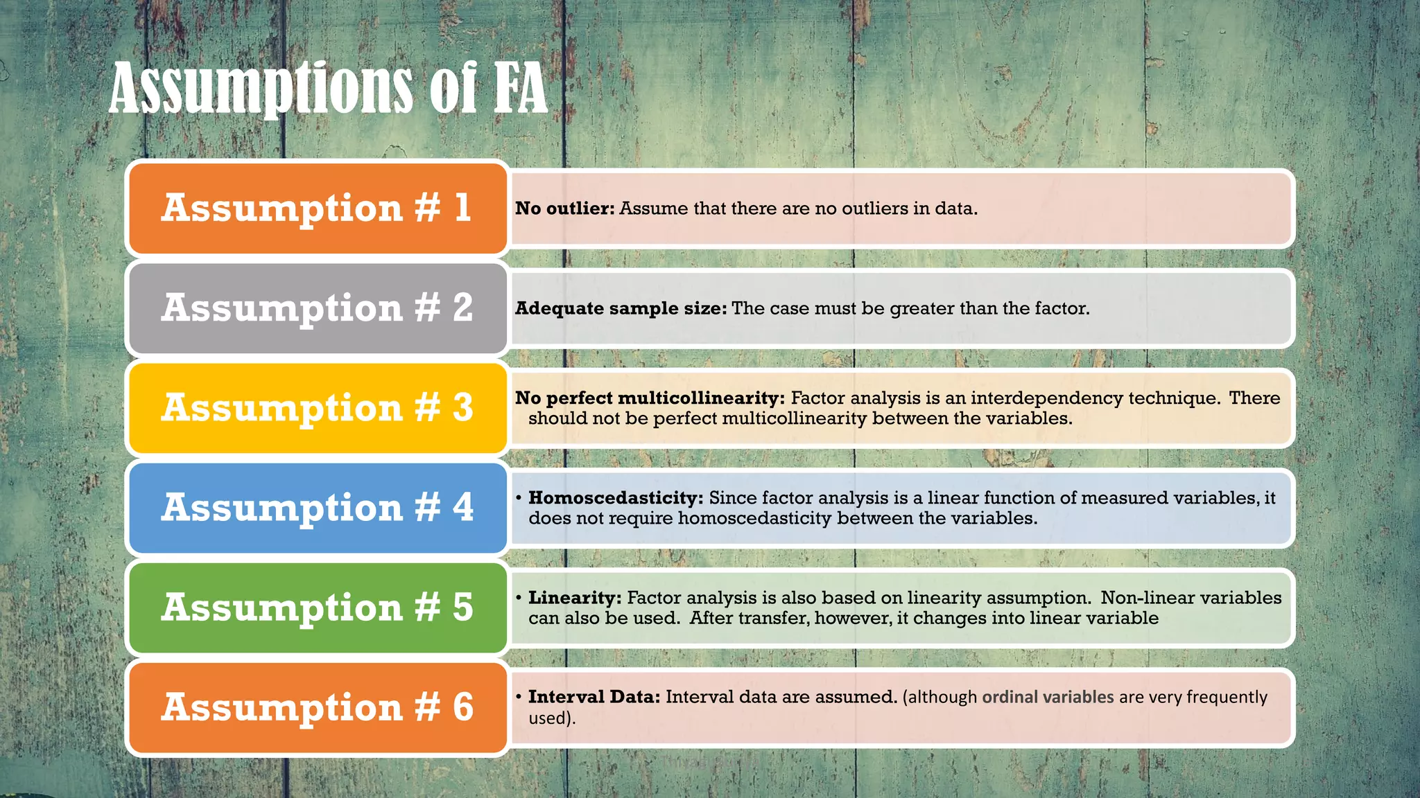 Assumptions of FA
No outlier: Assume that there are no outliers in data.Assumption # 1
Adequate sample size: The case must be greater than the factor.Assumption # 2
No perfect multicollinearity: Factor analysis is an interdependency technique. There
should not be perfect multicollinearity between the variables.Assumption # 3
• Homoscedasticity: Since factor analysis is a linear function of measured variables, it
does not require homoscedasticity between the variables.Assumption # 4
• Linearity: Factor analysis is also based on linearity assumption. Non-linear variables
can also be used. After transfer, however, it changes into linear variableAssumption # 5
• Interval Data: Interval data are assumed. (although ordinal variables are very frequently
used).Assumption # 6
ThiyaguSuriya 6
 