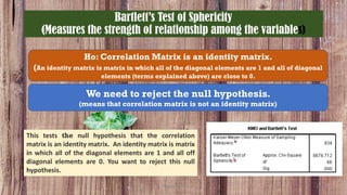 Bartlett’s Test of Sphericity
(Measures the strength of relationship among the variables)
Ho: Correlation Matrix is an identity matrix.
(An identity matrix is matrix in which all of the diagonal elements are 1 and all of diagonal
elements (terms explained above) are close to 0.
We need to reject the null hypothesis.
(means that correlation matrix is not an identity matrix)
This tests the null hypothesis that the correlation
matrix is an identity matrix. An identity matrix is matrix
in which all of the diagonal elements are 1 and all off
diagonal elements are 0. You want to reject this null
hypothesis.
ThiyaguSuriya 23
 