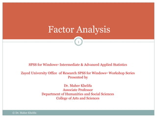 Factor Analysis
SPSS for Windows® Intermediate & Advanced Applied Statistics
Zayed University Office of Research SPSS for Windows® Workshop Series
Presented by
Dr. Maher Khelifa
Associate Professor
Department of Humanities and Social Sciences
College of Arts and Sciences
© Dr. Maher Khelifa
1
 
