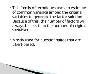  This family of techniques uses an estimate
of common variance among the original
variables to generate the factor solution.
Because of this, the number of factors will
always be less than the number of original
variables.
 Mostly used for questionnaires that are
Likert-based.
 