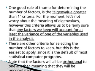  One good rule of thumb for determining the
number of factors, is the "eigenvalue greater
than 1" criteria. For the moment, let's not
worry about the meaning of eigenvalues,
however this criteria allows us to be fairly sure
that any factors we keep will account for at
least the variance of one of the variables used
in the analysis.
 There are other criteria for selecting the
number of factors to keep, but this is the
easiest to apply, since it is the default of most
statistical computer programs.
 Note that the factors will all be orthogonal to
one another, meaning that they will be
 