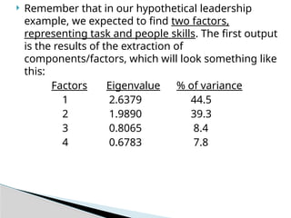  Remember that in our hypothetical leadership
example, we expected to find two factors,
representing task and people skills. The first output
is the results of the extraction of
components/factors, which will look something like
this:
Factors Eigenvalue % of variance
1 2.6379 44.5
2 1.9890 39.3
3 0.8065 8.4
4 0.6783 7.8
 