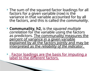  The sum of the squared factor loadings for all
factors for a given variable (row) is the
variance in that variable accounted for by all
the factors, and this is called the communality.
 Communality, h2, is the squared multiple
correlation for the variable using the factors
as predictors. The communality measures the
percent of variance in a given variable
explained by all the factors jointly and may be
interpreted as the reliability of the indicator.
 . Factor loadings are the basis for imputing a
label to the different factors.
 