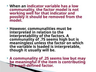  When an indicator variable has a low
communality, the factor model is not
working well for that indicator and
possibly it should be removed from the
model.
 However, communalities must be
interpreted in relation to the
interpretability of the factors. A
communality of .75 seems high but is
meaningless unless the factor on which
the variable is loaded is interpretable,
though it usually will be.
 A communality of .25 seems low but may
be meaningful if the item is contributing
to a well-defined factor.
 