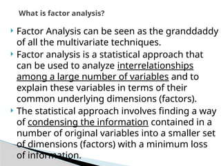  Factor Analysis can be seen as the granddaddy
of all the multivariate techniques.
 Factor analysis is a statistical approach that
can be used to analyze interrelationships
among a large number of variables and to
explain these variables in terms of their
common underlying dimensions (factors).
 The statistical approach involves finding a way
of condensing the information contained in a
number of original variables into a smaller set
of dimensions (factors) with a minimum loss
of information.
What is factor analysis?
 