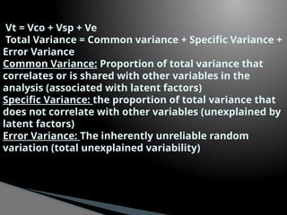 Vt = Vco + Vsp + Ve
Total Variance = Common variance + Specific Variance +
Error Variance
Common Variance: Proportion of total variance that
correlates or is shared with other variables in the
analysis (associated with latent factors)
Specific Variance: the proportion of total variance that
does not correlate with other variables (unexplained by
latent factors)
Error Variance: The inherently unreliable random
variation (total unexplained variability)
 