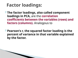  The factor loadings, also called component
loadings in PCA, are the correlation
coefficients between the variables (rows) and
factors (columns). Analogous to
 Pearson's r, the squared factor loading is the
percent of variance in that variable explained
by the factor.
Factor loadings:
 
