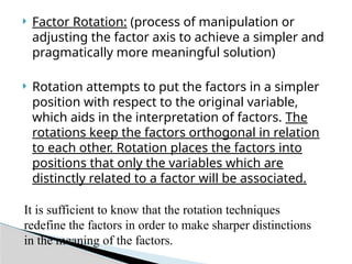  Factor Rotation: (process of manipulation or
adjusting the factor axis to achieve a simpler and
pragmatically more meaningful solution)
 Rotation attempts to put the factors in a simpler
position with respect to the original variable,
which aids in the interpretation of factors. The
rotations keep the factors orthogonal in relation
to each other. Rotation places the factors into
positions that only the variables which are
distinctly related to a factor will be associated.
It is sufficient to know that the rotation techniques
redefine the factors in order to make sharper distinctions
in the meaning of the factors.
 
