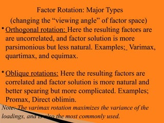 Factor Rotation: Major Types
(changing the “viewing angle” of factor space)
• Orthogonal rotation: Here the resulting factors are
are uncorrelated, and factor solution is more
parsimonious but less natural. Examples; Varimax,
quartimax, and equimax.
• Oblique rotations: Here the resulting factors are
correlated and factor solution is more natural and
better spearing but more complicated. Examples;
Promax, Direct oblimin.
Note: The varimax rotation maximizes the variance of the
loadings, and is also the most commonly used.
 