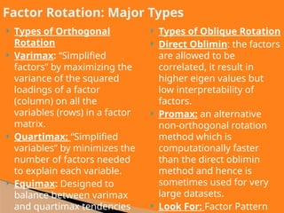 Types of Orthogonal
Rotation
 Varimax: “Simplified
factors” by maximizing the
variance of the squared
loadings of a factor
(column) on all the
variables (rows) in a factor
matrix.
 Quartimax: “Simplified
variables” by minimizes the
number of factors needed
to explain each variable.
 Equimax: Designed to
balance between varimax
and quartimax tendencies
 Types of Oblique Rotation
 Direct Oblimin: the factors
are allowed to be
correlated, it result in
higher eigen values but
low interpretability of
factors.
 Promax: an alternative
non-orthogonal rotation
method which is
computationally faster
than the direct oblimin
method and hence is
sometimes used for very
large datasets.
 Look For: Factor Pattern
Factor Rotation: Major Types
 