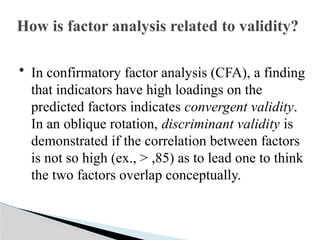 How is factor analysis related to validity?
• In confirmatory factor analysis (CFA), a finding
that indicators have high loadings on the
predicted factors indicates convergent validity.
In an oblique rotation, discriminant validity is
demonstrated if the correlation between factors
is not so high (ex., > ,85) as to lead one to think
the two factors overlap conceptually.
 