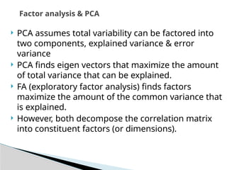 PCA assumes total variability can be factored into
two components, explained variance & error
variance
 PCA finds eigen vectors that maximize the amount
of total variance that can be explained.
 FA (exploratory factor analysis) finds factors
maximize the amount of the common variance that
is explained.
 However, both decompose the correlation matrix
into constituent factors (or dimensions).
Factor analysis & PCA
 